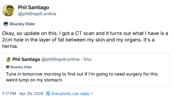 Post from one month ago: "Tune in tomorrow morning to find out if I'm going to need surgery for this weird lump on my stomach."

Quote-post on April 26: Okay, so update on this. I got a CT scan and it turns out what I have is a 2cm hole in the layer of fat between my skin and my organs. It's a hernia.